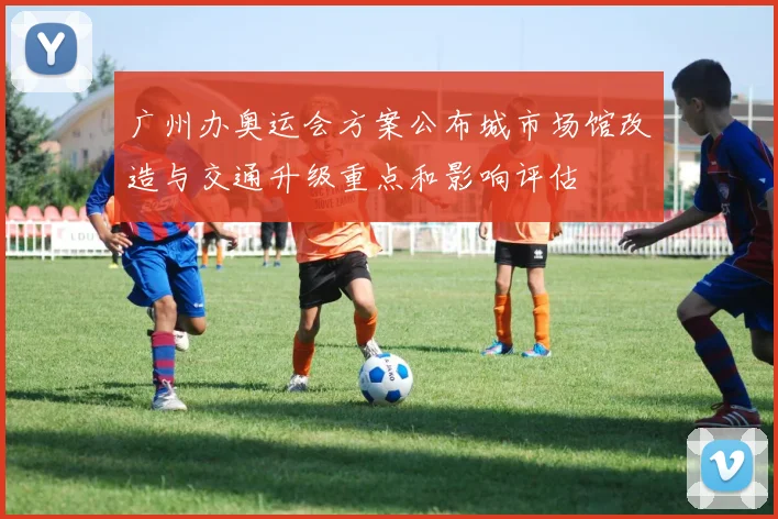 广州办奥运会方案公布城市场馆改造与交通升级重点和影响评估