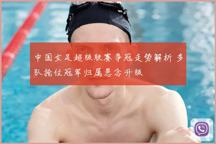 中国女足超级联赛争冠走势解析 多队抢位冠军归属悬念升级