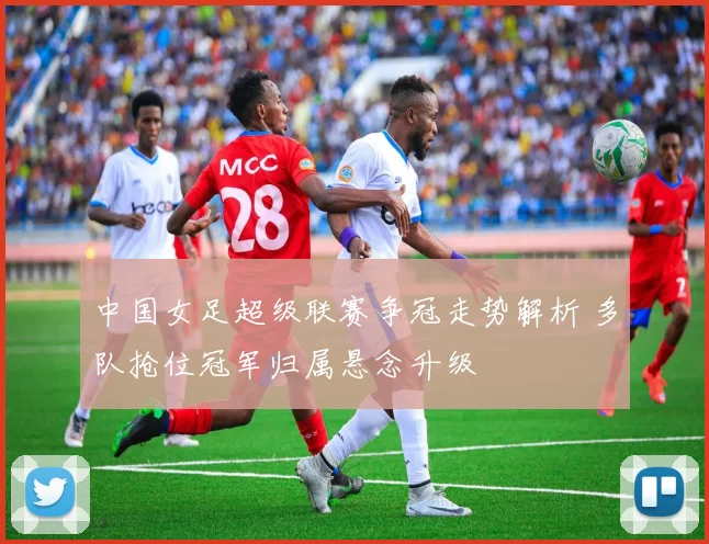 中国女足超级联赛争冠走势解析 多队抢位冠军归属悬念升级
