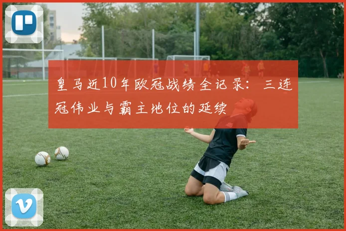 皇马近10年欧冠战绩全记录：三连冠伟业与霸主地位的延续