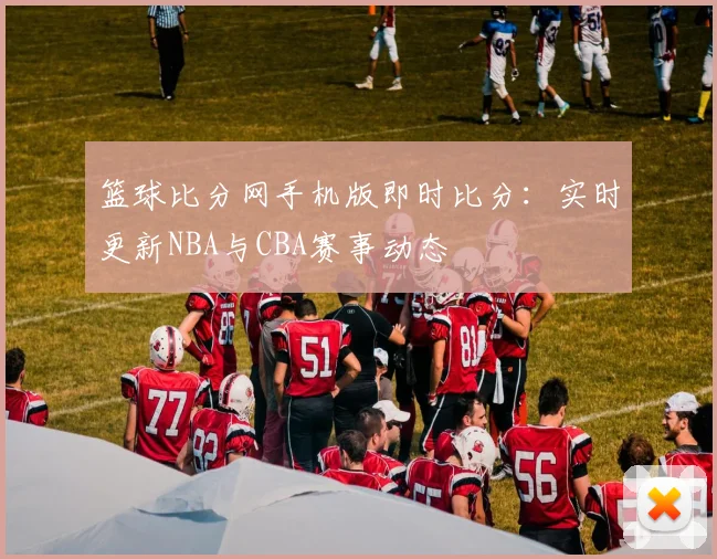 篮球比分网手机版即时比分：实时更新NBA与CBA赛事动态